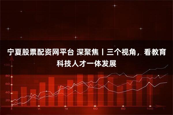 宁夏股票配资网平台 深聚焦丨三个视角，看教育科技人才一体发展