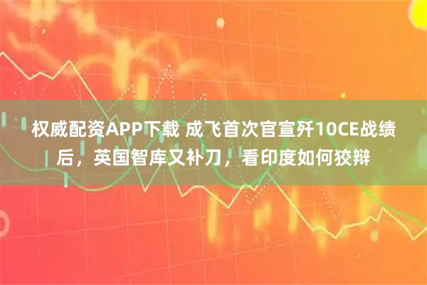 权威配资APP下载 成飞首次官宣歼10CE战绩后，英国智库又补刀，看印度如何狡辩