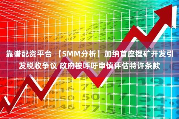 靠谱配资平台 【SMM分析】加纳首座锂矿开发引发税收争议 政府被呼吁审慎评估特许条款