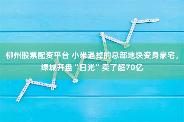 柳州股票配资平台 小米退掉的总部地块变身豪宅，绿城开盘“日光”卖了超70亿