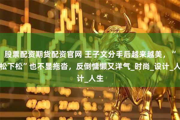 股票配资期货配资官网 王子文分手后越来越美，“上松下松”也不显拖沓，反倒慵懒又洋气_时尚_设计_人生