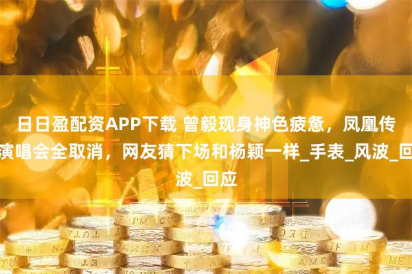 日日盈配资APP下载 曾毅现身神色疲惫，凤凰传奇演唱会全取消，网友猜下场和杨颖一样_手表_风波_回应