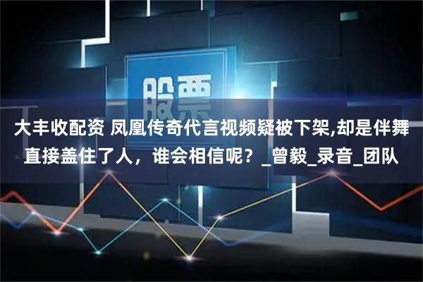 大丰收配资 凤凰传奇代言视频疑被下架,却是伴舞直接盖住了人，谁会相信呢？_曾毅_录音_团队