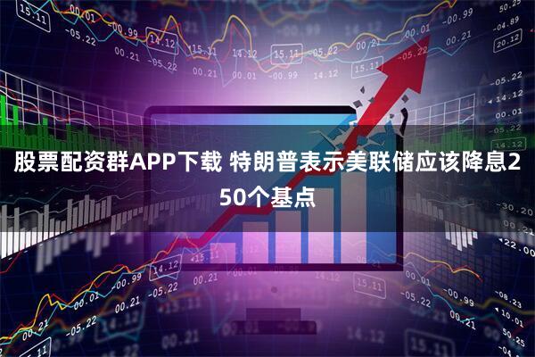 股票配资群APP下载 特朗普表示美联储应该降息250个基点