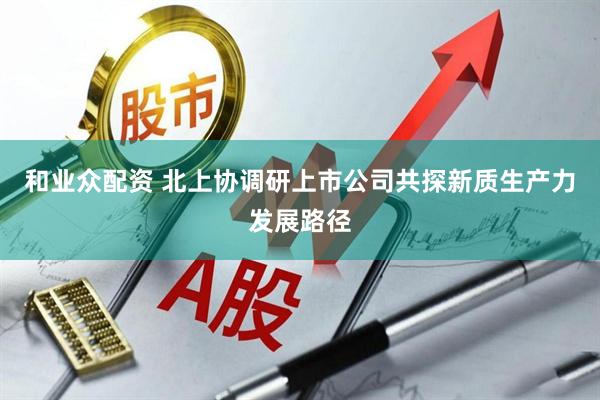 和业众配资 北上协调研上市公司共探新质生产力发展路径