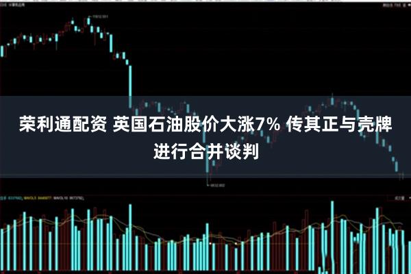 荣利通配资 英国石油股价大涨7% 传其正与壳牌进行合并谈判