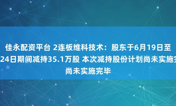 佳永配资平台 2连板维科技术：股东于6月19日至6月24日期间减持35.1万股 本次减持股份计划尚未实施完毕