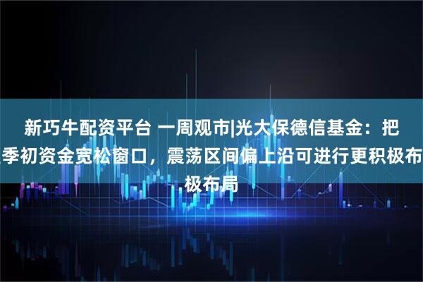 新巧牛配资平台 一周观市|光大保德信基金：把握季初资金宽松窗口，震荡区间偏上沿可进行更积极布局