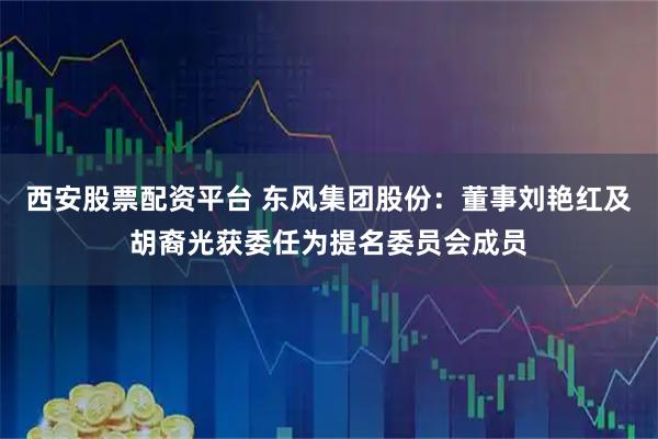西安股票配资平台 东风集团股份：董事刘艳红及胡裔光获委任为提名委员会成员