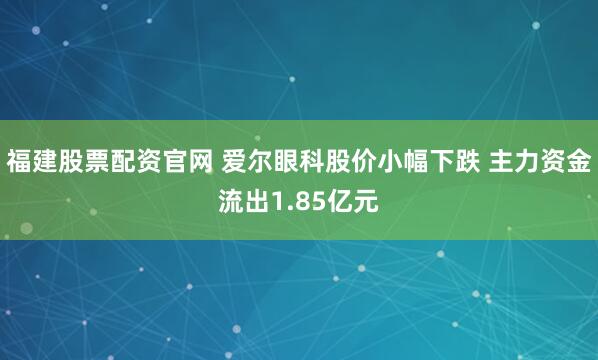 福建股票配资官网 爱尔眼科股价小幅下跌 主力资金流出1.85亿元
