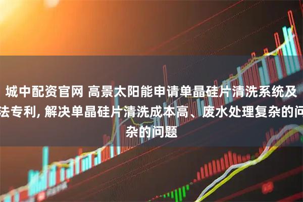 城中配资官网 高景太阳能申请单晶硅片清洗系统及方法专利, 解决单晶硅片清洗成本高、废水处理复杂的问题