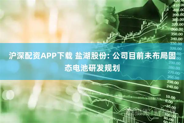 沪深配资APP下载 盐湖股份: 公司目前未布局固态电池研发规划