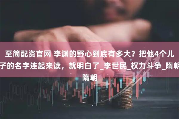 至简配资官网 李渊的野心到底有多大？把他4个儿子的名字连起来读，就明白了_李世民_权力斗争_隋朝