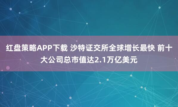 红盘策略APP下载 沙特证交所全球增长最快 前十大公司总市值达2.1万亿美元