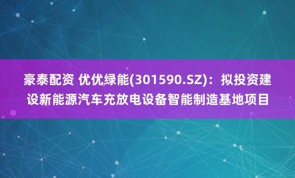 豪泰配资 优优绿能(301590.SZ)：拟投资建设新能源汽车充放电设备智能制造基地项目