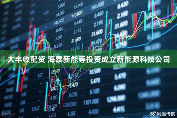 大丰收配资 海泰新能等投资成立新能源科技公司