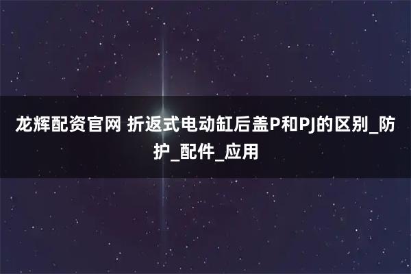 龙辉配资官网 折返式电动缸后盖P和PJ的区别_防护_配件_应用