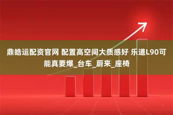 鼎皓运配资官网 配置高空间大质感好 乐道L90可能真要爆_台车_蔚来_座椅