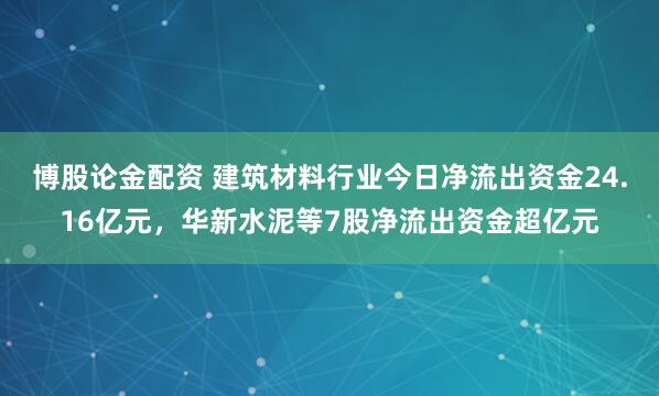 博股论金配资 建筑材料行业今日净流出资金24.16亿元，华新水泥等7股净流出资金超亿元