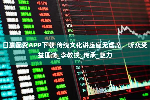 日赢配资APP下载 传统文化讲座座无虚席，听众受益匪浅_李教授_传承_魅力