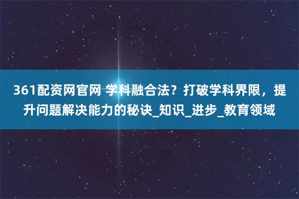 361配资网官网 学科融合法？打破学科界限，提升问题解决能力的秘诀_知识_进步_教育领域