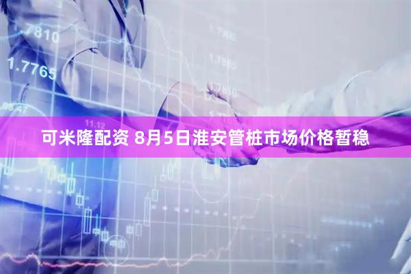 可米隆配资 8月5日淮安管桩市场价格暂稳