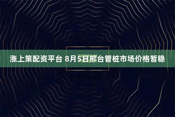 涨上策配资平台 8月5日邢台管桩市场价格暂稳