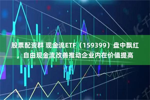股票配资群 现金流ETF（159399）盘中飘红，自由现金流改善推动企业内在价值提高