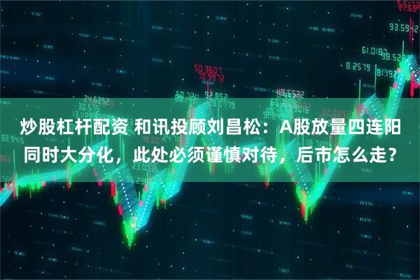 炒股杠杆配资 和讯投顾刘昌松：A股放量四连阳同时大分化，此处必须谨慎对待，后市怎么走？