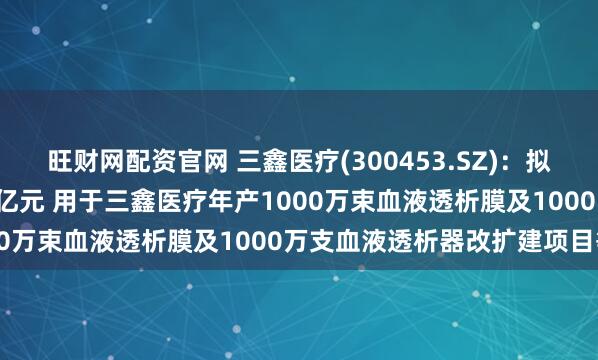 旺财网配资官网 三鑫医疗(300453.SZ)：拟发行可转债募资不超5.3亿元 用于三鑫医疗年产1000万束血液透析膜及1000万支血液透析器改扩建项目等