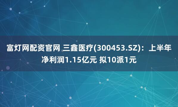 富灯网配资官网 三鑫医疗(300453.SZ)：上半年净利润1.15亿元 拟10派1元