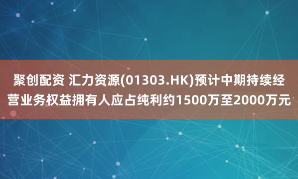 聚创配资 汇力资源(01303.HK)预计中期持续经营业务权益拥有人应占纯利约1500万至2000万元