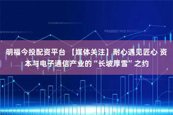 明福今投配资平台 【媒体关注】耐心遇见匠心 资本与电子通信产业的“长坡厚雪”之约