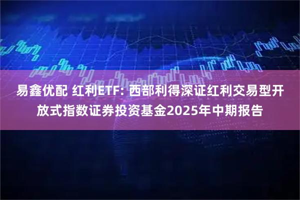 易鑫优配 红利ETF: 西部利得深证红利交易型开放式指数证券投资基金2025年中期报告