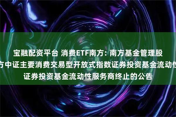 宝融配资平台 消费ETF南方: 南方基金管理股份有限公司关于南方中证主要消费交易型开放式指数证券投资基金流动性服务商终止的公告