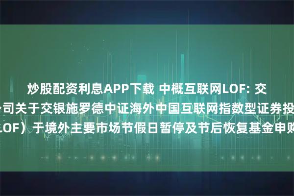 炒股配资利息APP下载 中概互联网LOF: 交银施罗德基金管理有限公司关于交银施罗德中证海外中国互联网指数型证券投资基金（LOF）于境外主要市场节假日暂停及节后恢复基金申购、赎回和定期定额投资业务的公告