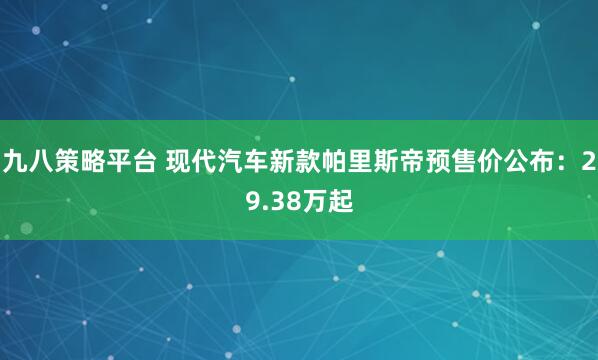 九八策略平台 现代汽车新款帕里斯帝预售价公布：29.38万起