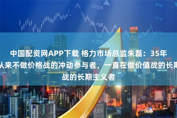 中国配资网APP下载 格力市场总监朱磊：35年来格力从来不做价格战的冲动参与者，一直在做价值战的长期主义者