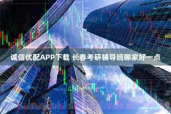诚信优配APP下载 长春考研辅导班哪家好一点