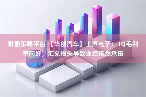财盈策略平台 【华创汽车】上声电子：1Q毛利率向好，汇兑损失导致业绩依然承压