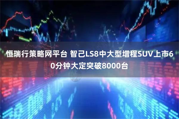 恒瑞行策略网平台 智己LS8中大型增程SUV上市60分钟大定突破8000台