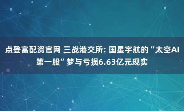 点登富配资官网 三战港交所: 国星宇航的“太空AI第一股”梦与亏损6.63亿元现实