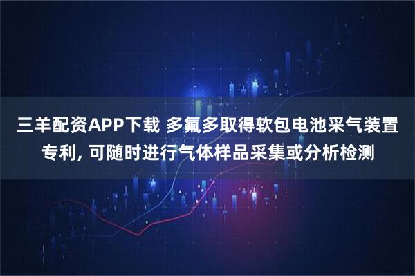 三羊配资APP下载 多氟多取得软包电池采气装置专利, 可随时进行气体样品采集或分析检测