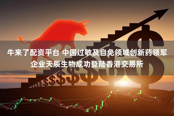 牛来了配资平台 中国过敏及自免领域创新药领军企业天辰生物成功登陆香港交易所